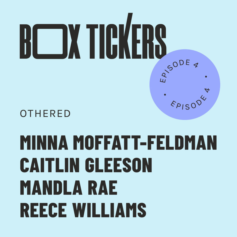 A graphic that reads Box Tickers Episode 4, Othered. Four artists are listed: Minna Moffatt-Feldman, Caitlin Gleeson. Mandla Rae, Reece WIlliams.